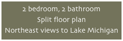 2 bedroom, 2 bathroom
Split floor plan
Northeast views to Lake Michigan